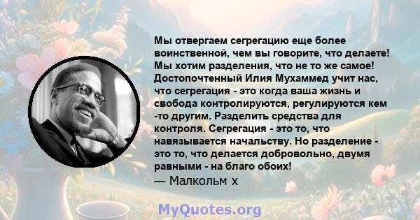 Мы отвергаем сегрегацию еще более воинственной, чем вы говорите, что делаете! Мы хотим разделения, что не то же самое! Достопочтенный Илия Мухаммед учит нас, что сегрегация - это когда ваша жизнь и свобода