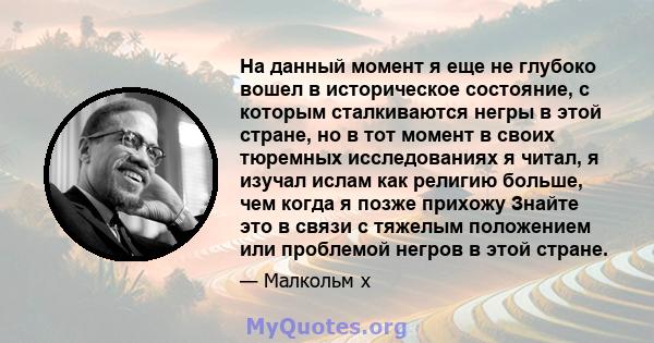 На данный момент я еще не глубоко вошел в историческое состояние, с которым сталкиваются негры в этой стране, но в тот момент в своих тюремных исследованиях я читал, я изучал ислам как религию больше, чем когда я позже