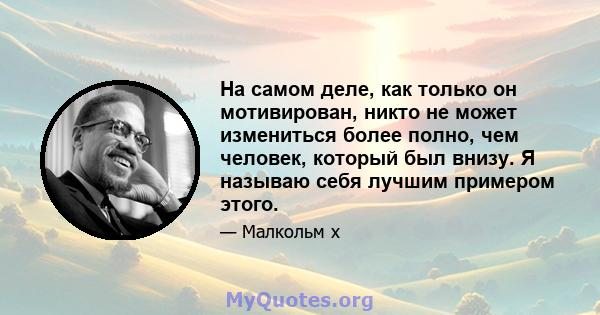 На самом деле, как только он мотивирован, никто не может измениться более полно, чем человек, который был внизу. Я называю себя лучшим примером этого.