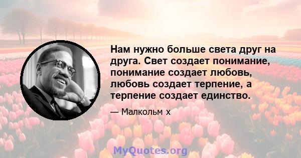 Нам нужно больше света друг на друга. Свет создает понимание, понимание создает любовь, любовь создает терпение, а терпение создает единство.