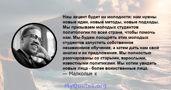 Наш акцент будет на молодости: нам нужны новые идеи, новые методы, новые подходы. Мы призываем молодых студентов политологии по всей стране, чтобы помочь нам. Мы будем поощрять этих молодых студентов запустить