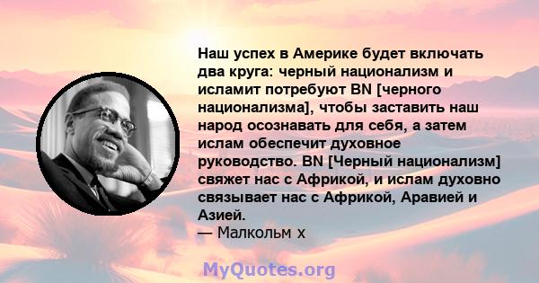 Наш успех в Америке будет включать два круга: черный национализм и исламит потребуют BN [черного национализма], чтобы заставить наш народ осознавать для себя, а затем ислам обеспечит духовное руководство. BN [Черный