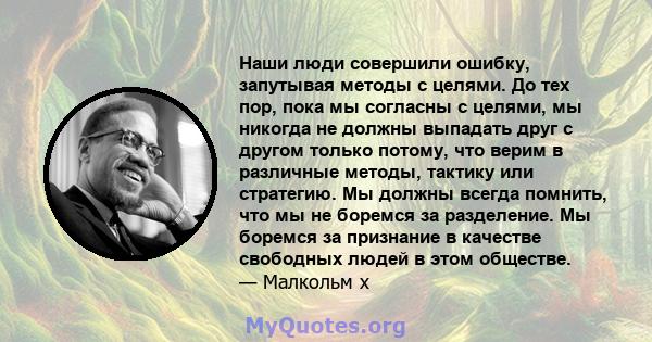 Наши люди совершили ошибку, запутывая методы с целями. До тех пор, пока мы согласны с целями, мы никогда не должны выпадать друг с другом только потому, что верим в различные методы, тактику или стратегию. Мы должны