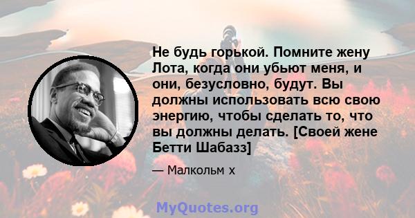 Не будь горькой. Помните жену Лота, когда они убьют меня, и они, безусловно, будут. Вы должны использовать всю свою энергию, чтобы сделать то, что вы должны делать. [Своей жене Бетти Шабазз]