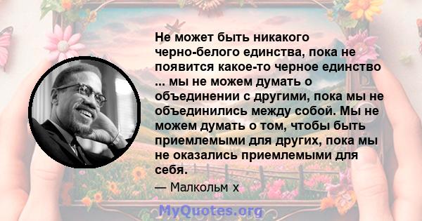 Не может быть никакого черно-белого единства, пока не появится какое-то черное единство ... мы не можем думать о объединении с другими, пока мы не объединились между собой. Мы не можем думать о том, чтобы быть