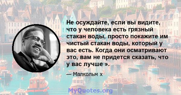 Не осуждайте, если вы видите, что у человека есть грязный стакан воды, просто покажите им чистый стакан воды, который у вас есть. Когда они осматривают это, вам не придется сказать, что у вас лучше ».