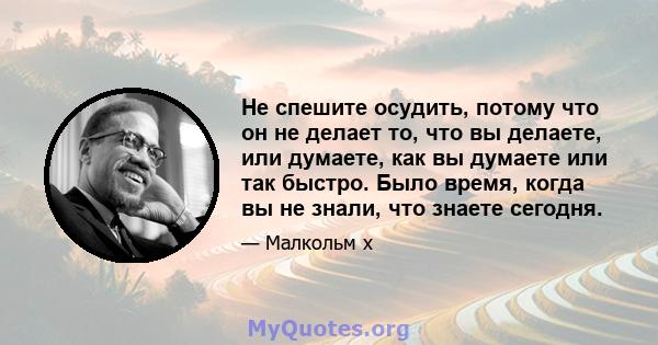 Не спешите осудить, потому что он не делает то, что вы делаете, или думаете, как вы думаете или так быстро. Было время, когда вы не знали, что знаете сегодня.