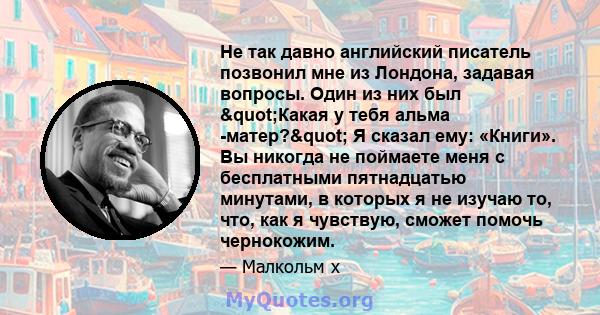 Не так давно английский писатель позвонил мне из Лондона, задавая вопросы. Один из них был "Какая у тебя альма -матер?" Я сказал ему: «Книги». Вы никогда не поймаете меня с бесплатными пятнадцатью минутами, в