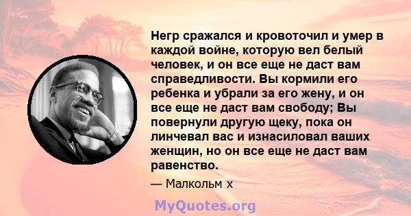 Негр сражался и кровоточил и умер в каждой войне, которую вел белый человек, и он все еще не даст вам справедливости. Вы кормили его ребенка и убрали за его жену, и он все еще не даст вам свободу; Вы повернули другую