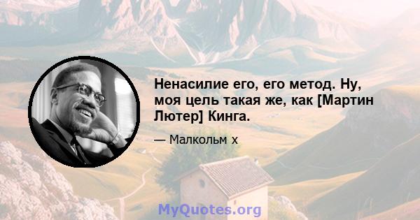 Ненасилие его, его метод. Ну, моя цель такая же, как [Мартин Лютер] Кинга.