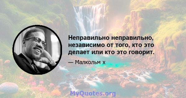 Неправильно неправильно, независимо от того, кто это делает или кто это говорит.