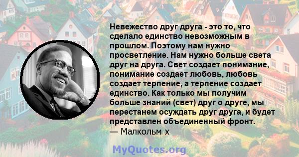 Невежество друг друга - это то, что сделало единство невозможным в прошлом. Поэтому нам нужно просветление. Нам нужно больше света друг на друга. Свет создает понимание, понимание создает любовь, любовь создает