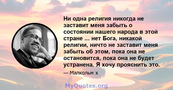 Ни одна религия никогда не заставит меня забыть о состоянии нашего народа в этой стране ... нет Бога, никакой религии, ничто не заставит меня забыть об этом, пока она не остановится, пока она не будет устранена. Я хочу