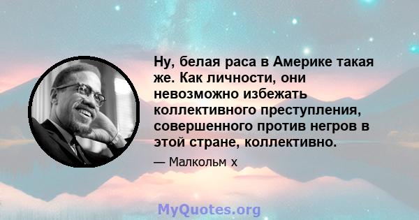 Ну, белая раса в Америке такая же. Как личности, они невозможно избежать коллективного преступления, совершенного против негров в этой стране, коллективно.