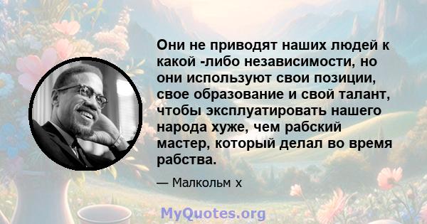 Они не приводят наших людей к какой -либо независимости, но они используют свои позиции, свое образование и свой талант, чтобы эксплуатировать нашего народа хуже, чем рабский мастер, который делал во время рабства.