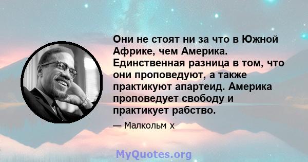 Они не стоят ни за что в Южной Африке, чем Америка. Единственная разница в том, что они проповедуют, а также практикуют апартеид. Америка проповедует свободу и практикует рабство.