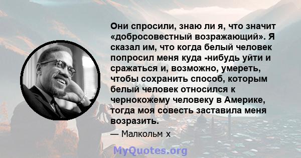 Они спросили, знаю ли я, что значит «добросовестный возражающий». Я сказал им, что когда белый человек попросил меня куда -нибудь уйти и сражаться и, возможно, умереть, чтобы сохранить способ, которым белый человек