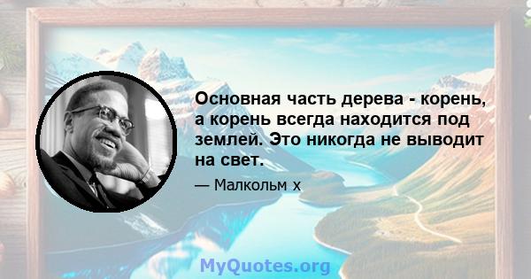 Основная часть дерева - корень, а корень всегда находится под землей. Это никогда не выводит на свет.