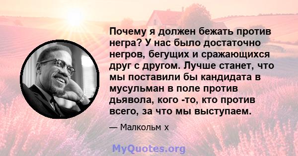 Почему я должен бежать против негра? У нас было достаточно негров, бегущих и сражающихся друг с другом. Лучше станет, что мы поставили бы кандидата в мусульман в поле против дьявола, кого -то, кто против всего, за что