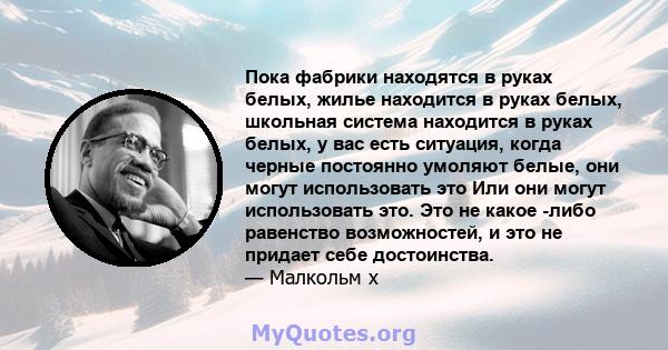 Пока фабрики находятся в руках белых, жилье находится в руках белых, школьная система находится в руках белых, у вас есть ситуация, когда черные постоянно умоляют белые, они могут использовать это Или они могут