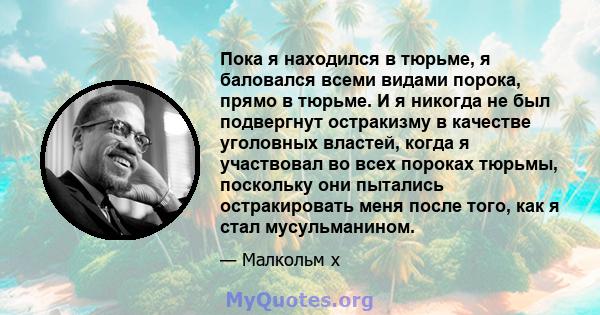 Пока я находился в тюрьме, я баловался всеми видами порока, прямо в тюрьме. И я никогда не был подвергнут остракизму в качестве уголовных властей, когда я участвовал во всех пороках тюрьмы, поскольку они пытались