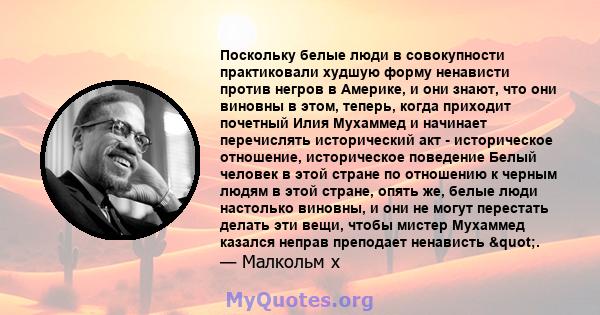 Поскольку белые люди в совокупности практиковали худшую форму ненависти против негров в Америке, и они знают, что они виновны в этом, теперь, когда приходит почетный Илия Мухаммед и начинает перечислять исторический акт 