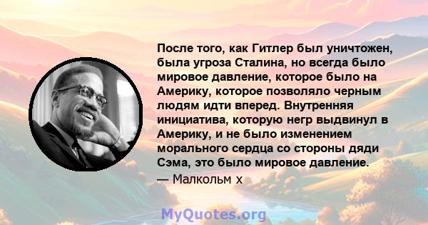 После того, как Гитлер был уничтожен, была угроза Сталина, но всегда было мировое давление, которое было на Америку, которое позволяло черным людям идти вперед. Внутренняя инициатива, которую негр выдвинул в Америку, и