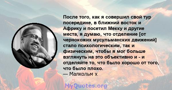 После того, как я совершил свой тур посередине, в ближний восток и Африку и посетил Мекку и другие места, я думаю, что отделение [от чернокожих мусульманских движений] стало психологическим, так и физическим, чтобы я