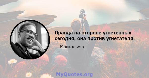 Правда на стороне угнетенных сегодня, она против угнетателя.