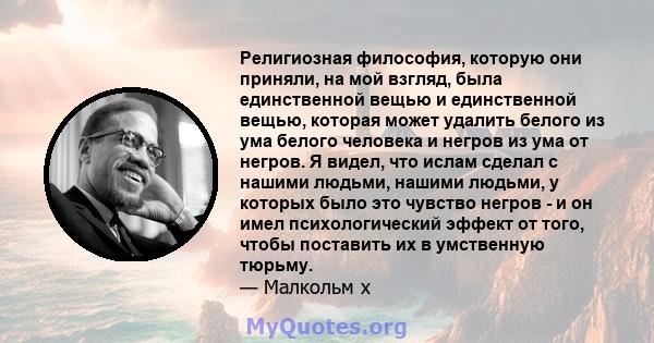 Религиозная философия, которую они приняли, на мой взгляд, была единственной вещью и единственной вещью, которая может удалить белого из ума белого человека и негров из ума от негров. Я видел, что ислам сделал с нашими