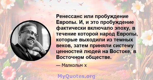 Ренессанс или пробуждение Европы. И, и это пробуждение фактически включало эпоху, в течение которой народ Европы, которые выходили из темных веков, затем приняли систему ценностей людей на Востоке, в Восточном обществе.