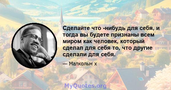 Сделайте что -нибудь для себя, и тогда вы будете признаны всем миром как человек, который сделал для себя то, что другие сделали для себя.