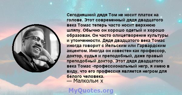 Сегодняшний дядя Том не носит платок на голове. Этот современный дядя двадцатого века Томас теперь часто носит верхнюю шляпу. Обычно он хорошо одетый и хорошо образован. Он часто олицетворение культуры и утонченности.