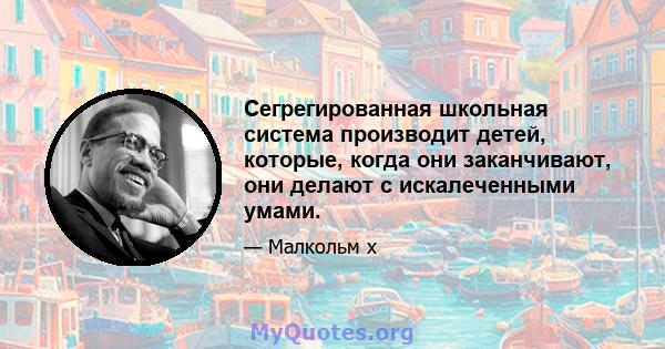 Сегрегированная школьная система производит детей, которые, когда они заканчивают, они делают с искалеченными умами.