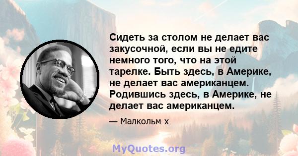 Сидеть за столом не делает вас закусочной, если вы не едите немного того, что на этой тарелке. Быть здесь, в Америке, не делает вас американцем. Родившись здесь, в Америке, не делает вас американцем.