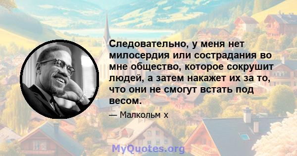 Следовательно, у меня нет милосердия или сострадания во мне общество, которое сокрушит людей, а затем накажет их за то, что они не смогут встать под весом.