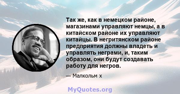 Так же, как в немецком районе, магазинами управляют немцы, а в китайском районе их управляют китайцы. В негритянском районе предприятия должны владеть и управлять неграми, и, таким образом, они будут создавать работу