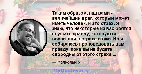 Таким образом, над вами - величайший враг, который может иметь человек, и это страх. Я знаю, что некоторые из вас боятся слушать правду, которую вы воспитали в страхе и лжи. Но я собираюсь проповедовать вам правду, пока 