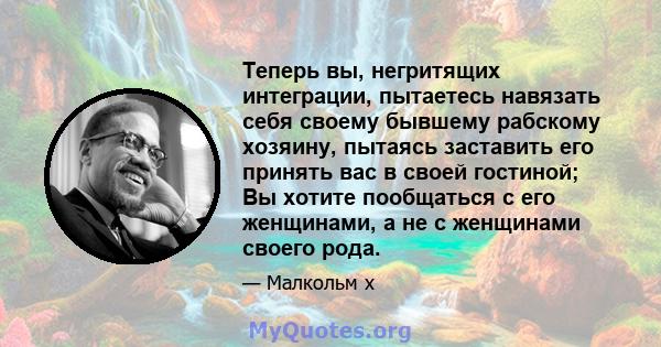 Теперь вы, негритящих интеграции, пытаетесь навязать себя своему бывшему рабскому хозяину, пытаясь заставить его принять вас в своей гостиной; Вы хотите пообщаться с его женщинами, а не с женщинами своего рода.