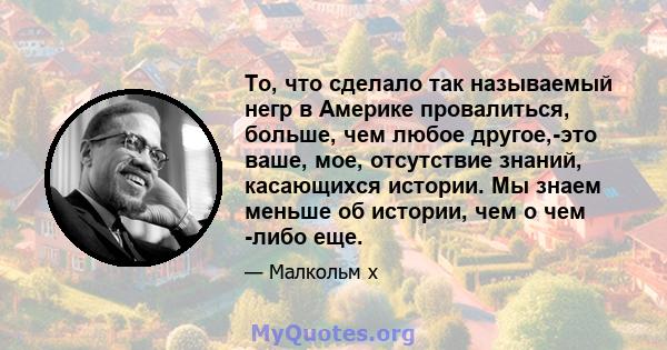 То, что сделало так называемый негр в Америке провалиться, больше, чем любое другое,-это ваше, мое, отсутствие знаний, касающихся истории. Мы знаем меньше об истории, чем о чем -либо еще.