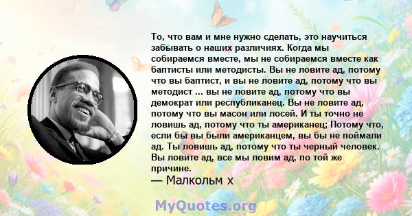 То, что вам и мне нужно сделать, это научиться забывать о наших различиях. Когда мы собираемся вместе, мы не собираемся вместе как баптисты или методисты. Вы не ловите ад, потому что вы баптист, и вы не ловите ад,