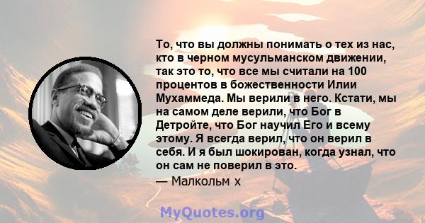 То, что вы должны понимать о тех из нас, кто в черном мусульманском движении, так это то, что все мы считали на 100 процентов в божественности Илии Мухаммеда. Мы верили в него. Кстати, мы на самом деле верили, что Бог в 