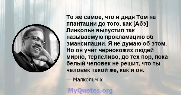 То же самое, что и дядя Том на плантации до того, как [Абэ] Линкольн выпустил так называемую прокламацию об эмансипации. Я не думаю об этом. Но он учит чернокожих людей мирно, терпеливо, до тех пор, пока белый человек