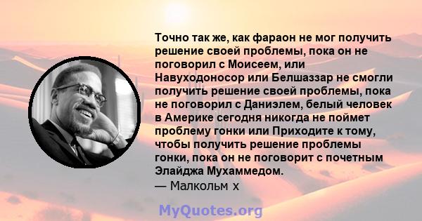 Точно так же, как фараон не мог получить решение своей проблемы, пока он не поговорил с Моисеем, или Навуходоносор или Белшаззар не смогли получить решение своей проблемы, пока не поговорил с Даниэлем, белый человек в