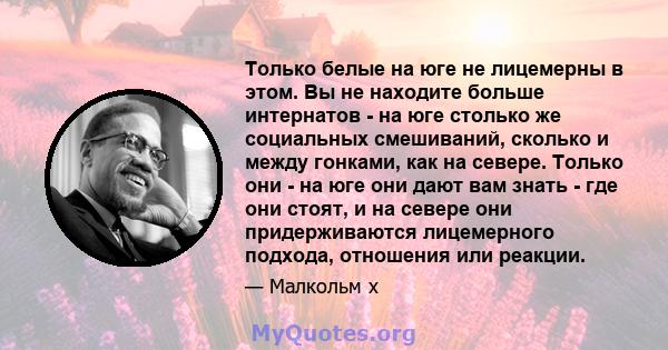 Только белые на юге не лицемерны в этом. Вы не находите больше интернатов - на юге столько же социальных смешиваний, сколько и между гонками, как на севере. Только они - на юге они дают вам знать - где они стоят, и на