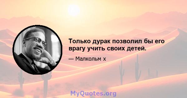 Только дурак позволил бы его врагу учить своих детей.