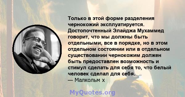 Только в этой форме разделения чернокожий эксплуатируется. Достопочтенный Элайджа Мухаммед говорит, что мы должны быть отдельными, все в порядке, но в этом отдельном состоянии или в отдельном существовании чернокожим