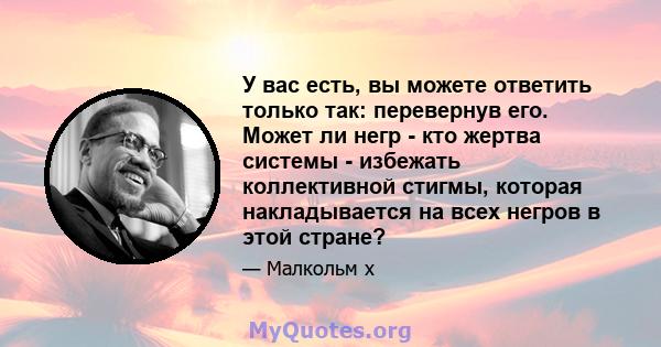 У вас есть, вы можете ответить только так: перевернув его. Может ли негр - кто жертва системы - избежать коллективной стигмы, которая накладывается на всех негров в этой стране?