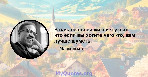 В начале своей жизни я узнал, что если вы хотите чего -то, вам лучше шуметь.