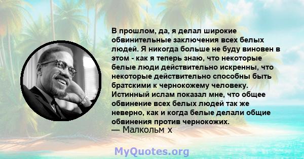 В прошлом, да, я делал широкие обвинительные заключения всех белых людей. Я никогда больше не буду виновен в этом - как я теперь знаю, что некоторые белые люди действительно искренны, что некоторые действительно